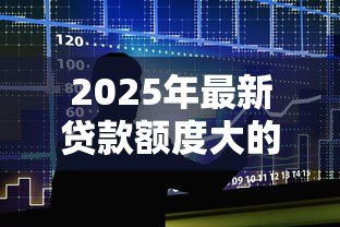 2025年最新贷款额度大的网贷:哪些平台能提供高额网贷服务 2025年最新贷款额度大的网贷:哪些平台能提供高额网贷服务