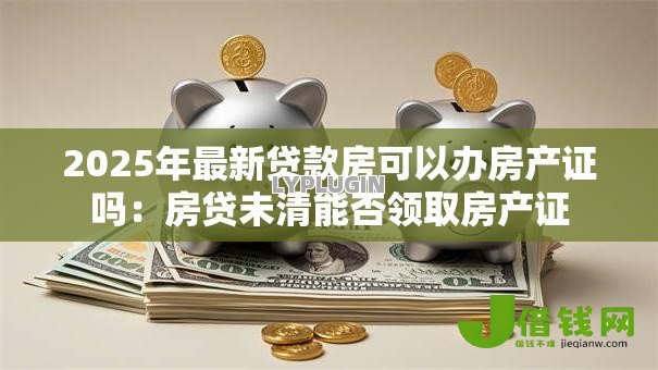 2025年最新贷款房可以办房产证吗：房贷未清能否领取房产证