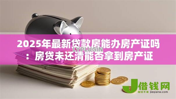 2025年最新贷款房能办房产证吗:房贷未还清能否拿到房产证 2025年最新贷款房能办房产证吗:房贷未还清能否拿到房产证