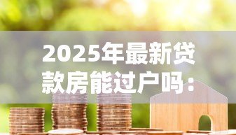 2025年最新贷款房能过户吗:未还清房贷的房产如何过户 2025年最新贷款房能过户吗:未还清房贷的房产如何过户