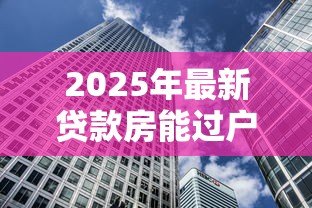 2025年最新贷款房能过户吗:未还清房贷的房产如何过户 2025年最新贷款房能过户吗:未还清房贷的房产如何过户