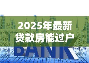 2025年最新贷款房能过户吗:未还清房贷的房产如何过户 2025年最新贷款房能过户吗:未还清房贷的房产如何过户