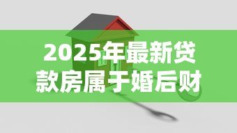 2025年最新贷款房属于婚后财产吗：婚后贷款买房算夫妻共同财产吗