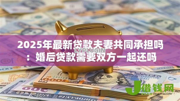 2025年最新贷款夫妻共同承担吗:婚后贷款需要双方一起还吗 2025年最新贷款夫妻共同承担吗:婚后贷款需要双方一起还吗