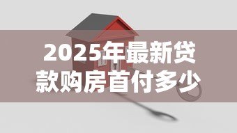 2025年最新贷款购房首付多少：买房贷款最低需要准备多少首付款