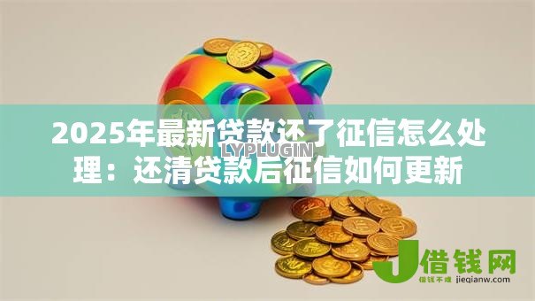 2025年最新贷款还了征信怎么处理：还清贷款后征信如何更新