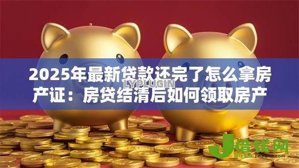2025年最新贷款还完了怎么拿房产证：房贷结清后如何领取房产证