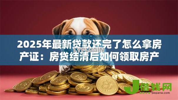 2025年最新贷款还完了怎么拿房产证：房贷结清后如何领取房产证