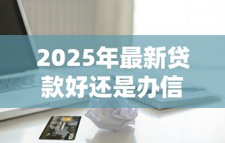 2025年最新贷款好还是办信用卡好：资金周转选贷款还是信用卡更划算
