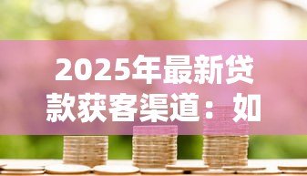 2025年最新贷款获客渠道：如何高效拓展借贷客户来源