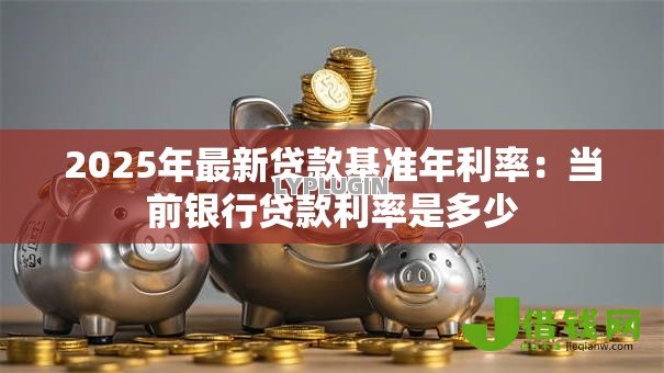 2025年最新贷款基准年利率:当前银行贷款利率是多少 2025年最新贷款基准年利率:当前银行贷款利率是多少
