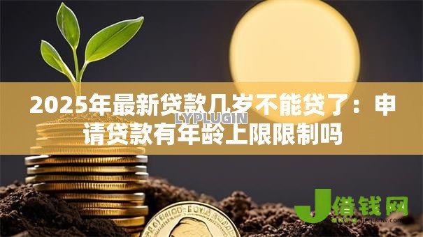 2025年最新贷款几岁不能贷了：申请贷款有年龄上限限制吗