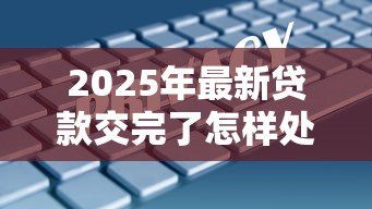2025年最新贷款交完了怎样处理：贷款结清后该如何操作