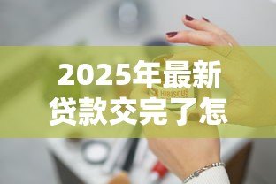 2025年最新贷款交完了怎样处理：贷款结清后该如何操作