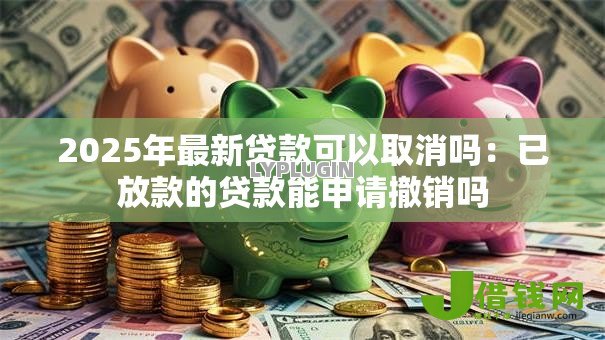 2025年最新贷款可以取消吗:已放款的贷款能申请撤销吗 2025年最新贷款可以取消吗:已放款的贷款能申请撤销吗