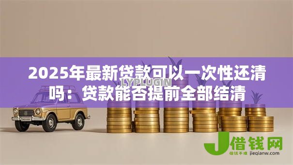 2025年最新贷款可以一次性还清吗:贷款能否提前全部结清 2025年最新贷款可以一次性还清吗:贷款能否提前全部结清