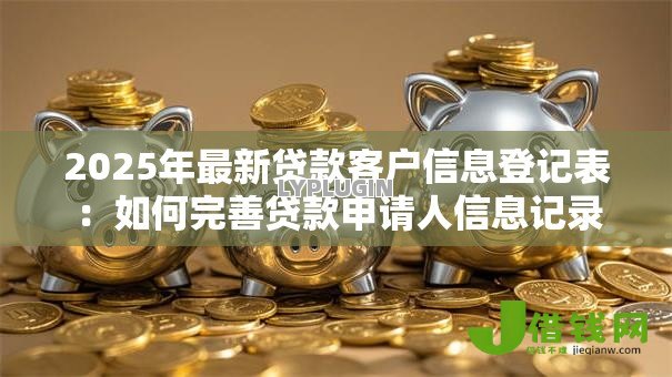 2025年最新贷款客户信息登记表：如何完善贷款申请人信息记录