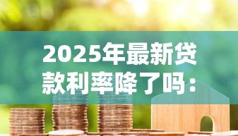 2025年最新贷款利率降了吗:2025年房贷利率下调了吗 2025年最新贷款利率降了吗:2025年房贷利率下调了吗