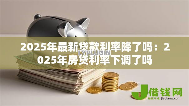 2025年最新贷款利率降了吗:2025年房贷利率下调了吗 2025年最新贷款利率降了吗:2025年房贷利率下调了吗