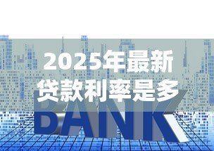 2025年最新贷款利率是多少：年各类贷款基准利率多少