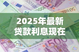 2025年最新贷款利息现在多少：当前各类贷款利率是多少