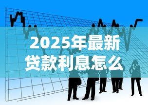2025年最新贷款利息怎么:借款利率如何计算最划算 2025年最新贷款利息怎么:借款利率如何计算最划算