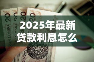 2025年最新贷款利息怎么计算:贷款利息的计算方法有哪些 2025年最新贷款利息怎么计算:贷款利息的计算方法有哪些