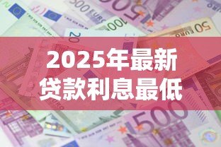 2025年最新贷款利息最低是多少:目前最低贷款年利率能达到多少 2025年最新贷款利息最低是多少:目前最低贷款年利率能达到多少