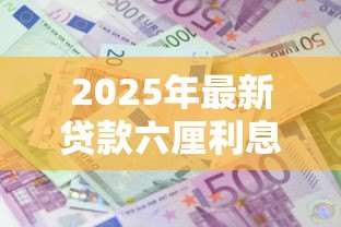 2025年最新贷款六厘利息是指多少:六厘利息相当于贷款利率多少 2025年最新贷款六厘利息是指多少:六厘利息相当于贷款利率多少