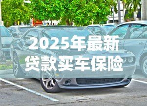 2025年最新贷款买车保险怎么买：贷款购车如何选择合适的保险