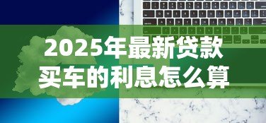 2025年最新贷款买车的利息怎么算：如何计算汽车贷款利息