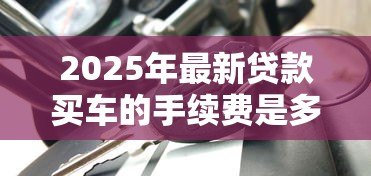 2025年最新贷款买车的手续费是多少：车贷手续费一般收多少钱
