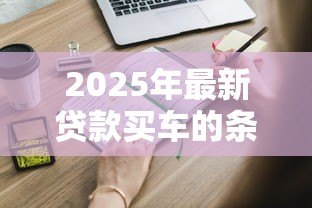 2025年最新贷款买车的条件：申请车贷需要满足哪些基本要求