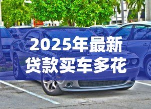 2025年最新贷款买车多花多少钱：贷款购车总成本比全款高多少