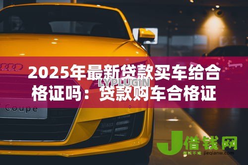 2025年最新贷款买车给合格证吗：贷款购车合格证何时发放