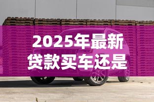 2025年最新贷款买车还是全款买车划算：买车贷款和全款哪个更省钱