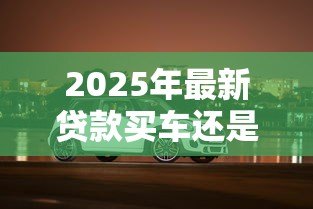 2025年最新贷款买车还是全款买车划算：买车贷款和全款哪个更省钱