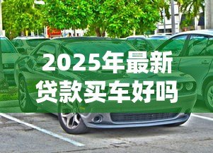2025年最新贷款买车好吗：贷款购车有哪些利弊需要考虑