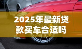2025年最新贷款买车合适吗：贷款购车利弊如何权衡