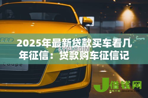 2025年最新贷款买车看几年征信：贷款购车征信记录查询期限是多久