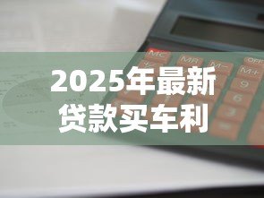 2025年最新贷款买车利率是多少:2025年车贷利率如何计算最划算 2025年最新贷款买车利率是多少:2025年车贷利率如何计算最划算