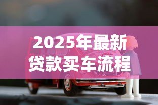 2025年最新贷款买车流程：如何通过贷款方式购买汽车