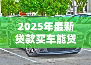 2025年最新贷款买车能贷多少钱:购车贷款额度通常是多少 2025年最新贷款买车能贷多少钱:购车贷款额度通常是多少
