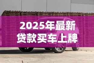 2025年最新贷款买车上牌照流程:贷款购车如何办理牌照手续 2025年最新贷款买车上牌照流程:贷款购车如何办理牌照手续