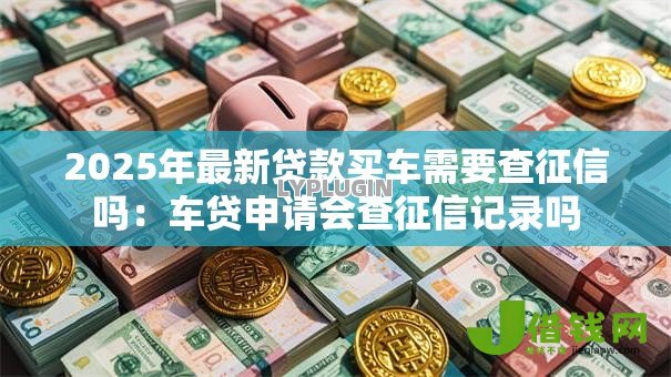 2025年最新贷款买车需要查征信吗：车贷申请会查征信记录吗