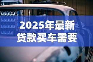 2025年最新贷款买车需要带什么:申请车贷必备哪些材料 2025年最新贷款买车需要带什么:申请车贷必备哪些材料