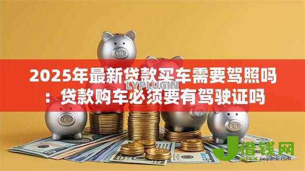 2025年最新贷款买车需要驾照吗:贷款购车必须要有驾驶证吗 2025年最新贷款买车需要驾照吗:贷款购车必须要有驾驶证吗