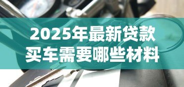 2025年最新贷款买车需要哪些材料:申请车贷需准备哪些文件 2025年最新贷款买车需要哪些材料:申请车贷需准备哪些文件