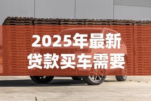 2025年最新贷款买车需要哪些费用：贷款购车涉及哪些额外支出