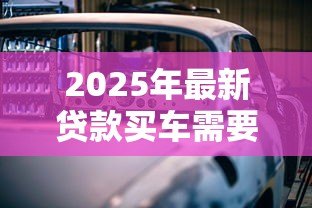 2025年最新贷款买车需要哪些手续:办理车贷需准备哪些材料 2025年最新贷款买车需要哪些手续:办理车贷需准备哪些材料